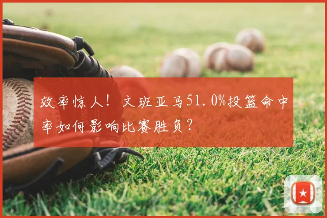 效率惊人!文班亚马51.0%投篮命中率如何影响比赛胜负?