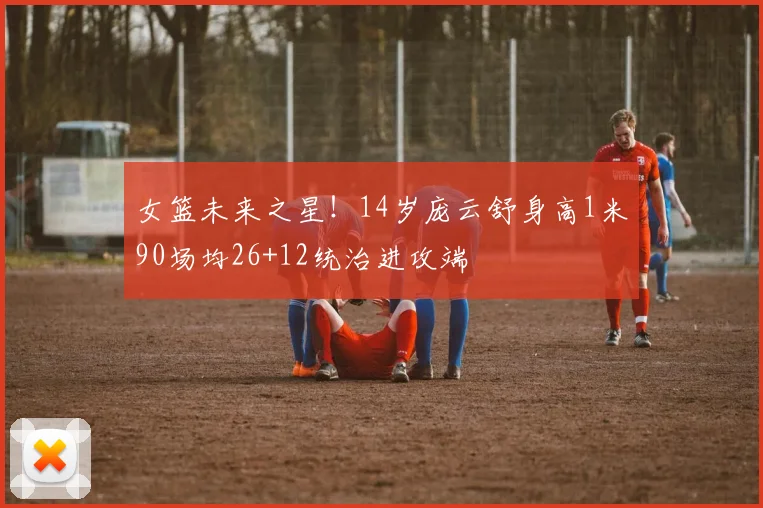 女篮未来之星！14岁庞云舒身高1米90场均26+12统治进攻端