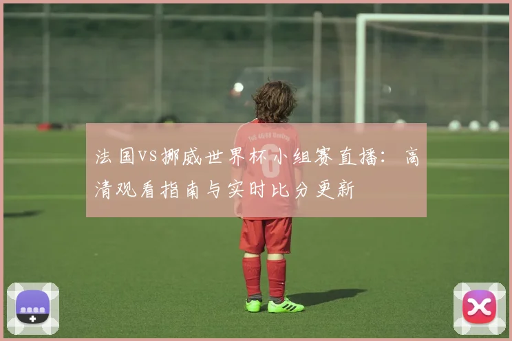 法国vs挪威世界杯小组赛直播：高清观看指南与实时比分更新