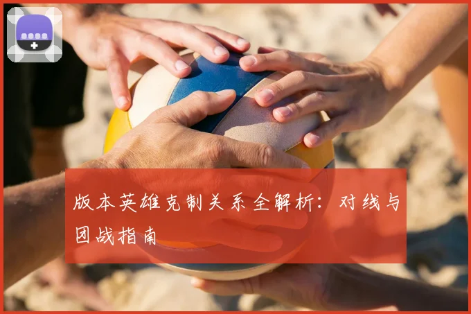 版本英雄克制关系全解析:对线与团战指南