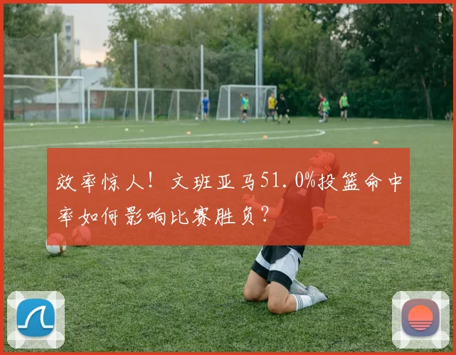效率惊人!文班亚马51.0%投篮命中率如何影响比赛胜负?
