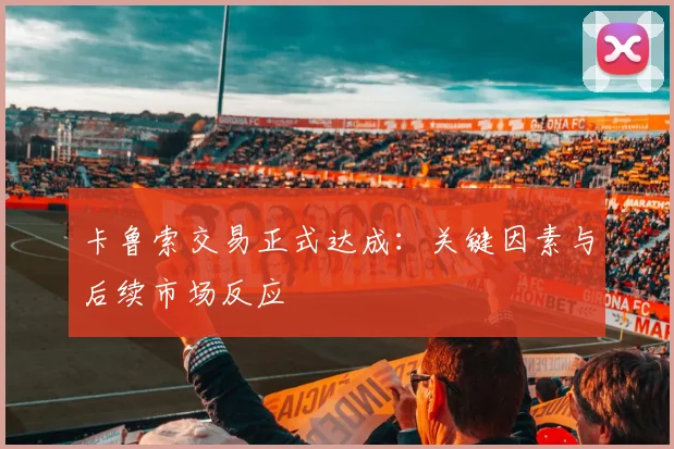 卡鲁索交易正式达成：关键因素与后续市场反应