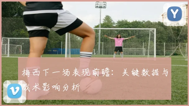 梅西下一场表现前瞻：关键数据与战术影响分析