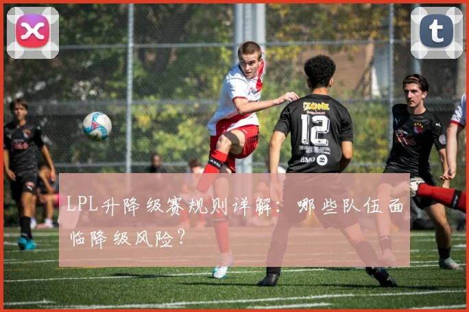 LPL升降级赛规则详解：哪些队伍面临降级风险？