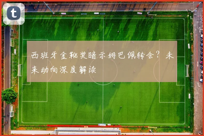 西班牙金靴奖暗示姆巴佩转会？未来动向深度解读